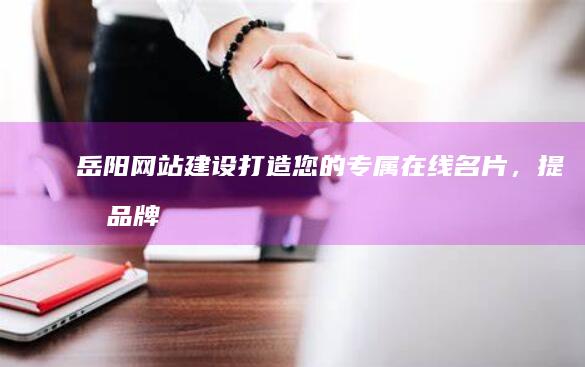 岳阳网站建设：打造您的专属在线名片，提升品牌形象和业务增长