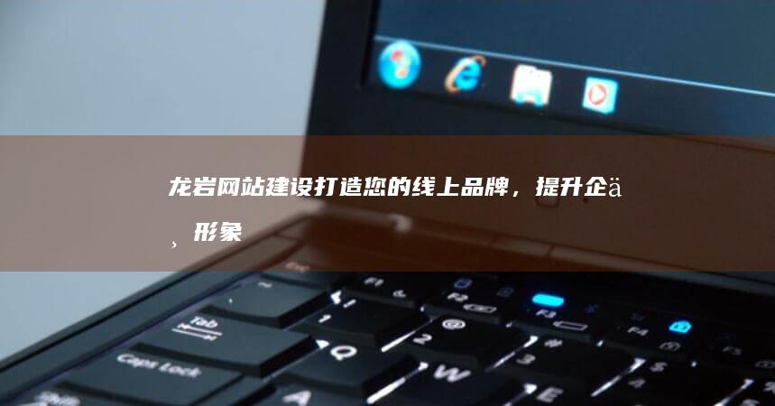 龙岩网站建设：打造您的线上品牌，提升企业形象和业绩