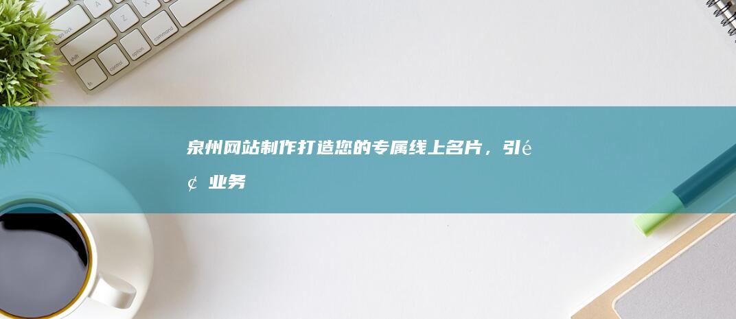 泉州网站制作：打造您的专属线上名片，引领业务腾飞