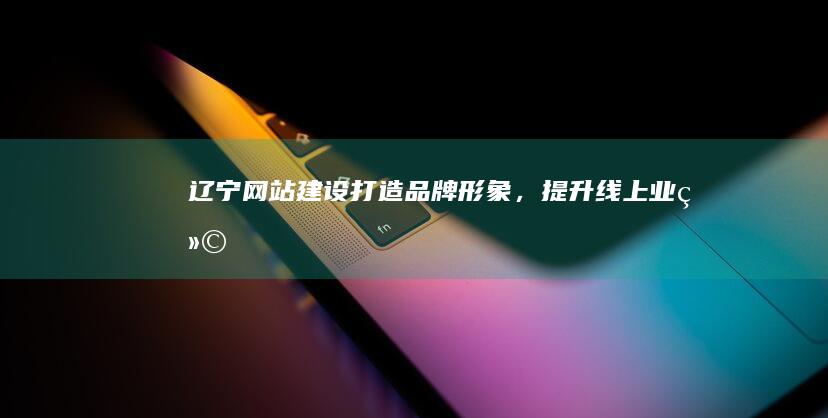 辽宁网站建设：打造品牌形象，提升线上业绩