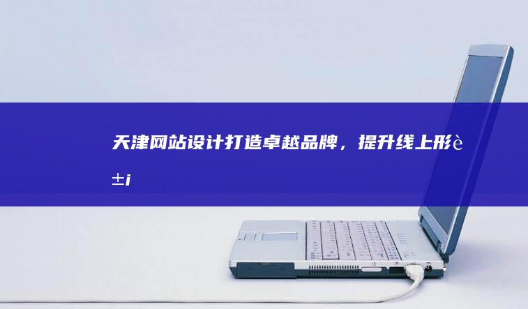天津网站设计：打造卓越品牌，提升线上形象