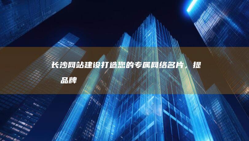 长沙网站建设：打造您的专属网络名片，提升品牌形象，拓展业务！