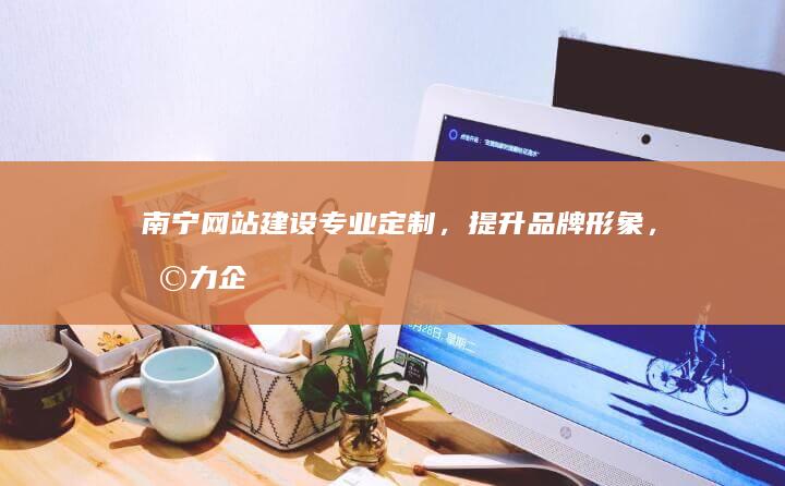 南宁网站建设定制,提升品牌形象,助力企