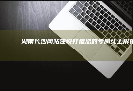 湖南长沙网站建设：打造您的专属线上形象