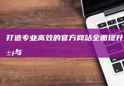 打造专业、高效的官方网站：全面提升品牌形象与用户体验