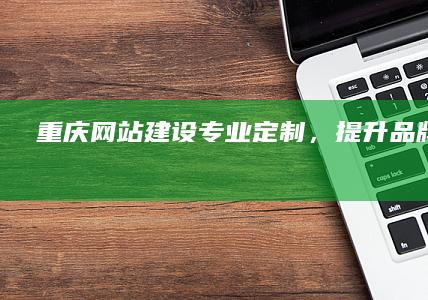 重庆网站建设：专业定制，提升品牌影响力