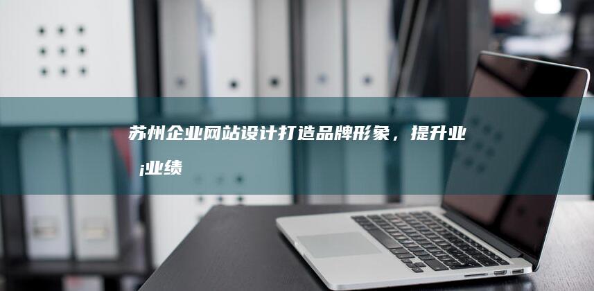 苏州企业网站设计：打造品牌形象，提升业务业绩