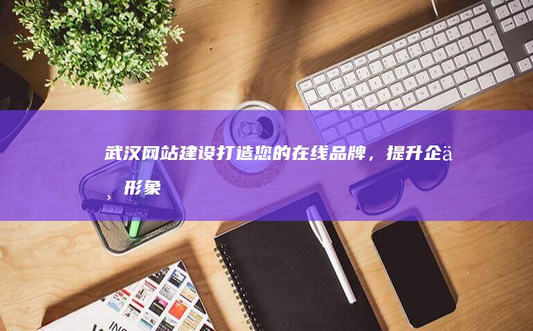 武汉网站建设：打造您的在线品牌，提升企业形象