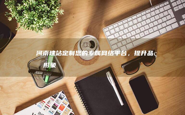河南建站：定制您的专属网络平台，提升品牌形象，拓展市场，引流客户