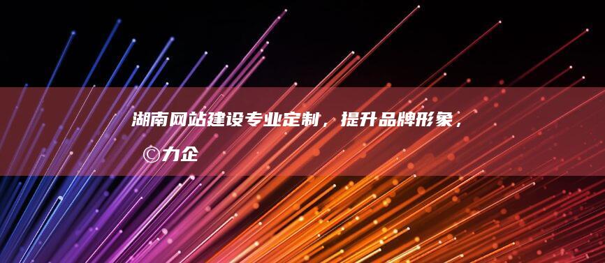 湖南网站建设：专业定制，提升品牌形象，助力企业发展