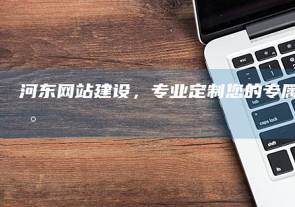 河东网站建设，专业定制您的专属网络平台