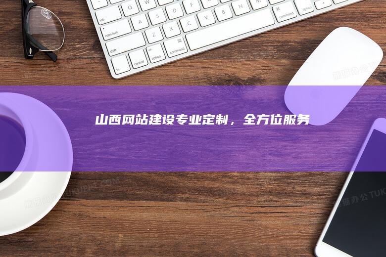 山西网站建设：专业定制，全方位服务