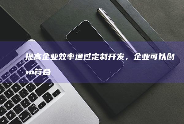 提高企业效率通过定制,企业可以创建符合