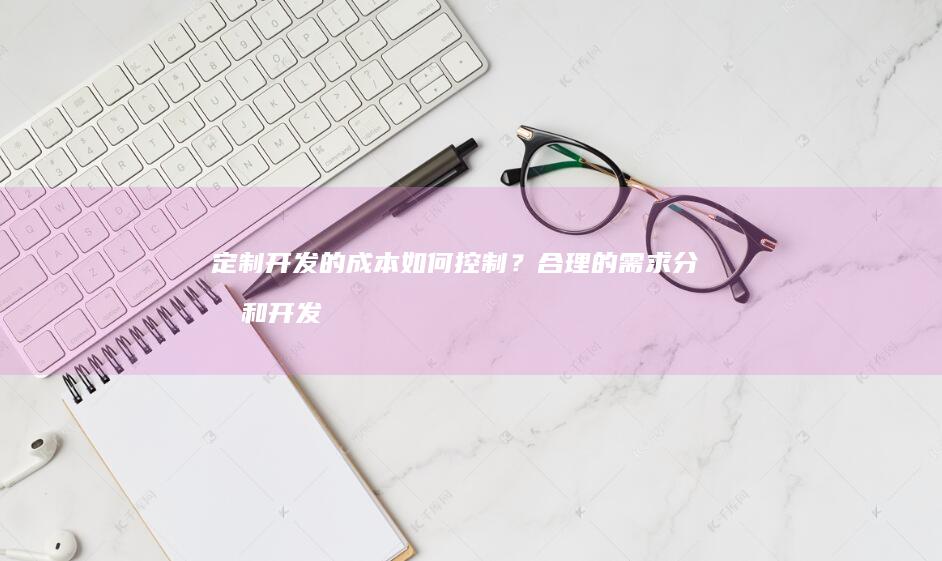 定制开发的成本如何控制？合理的需求分析和开发计划，选择合适的开发团队，可以有效控制成本。