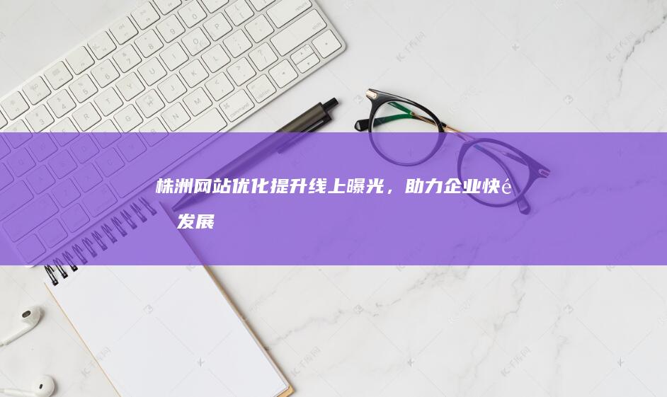 株洲网站优化：提升线上曝光，助力企业快速发展