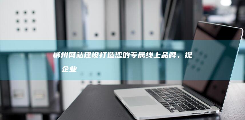 郴州网站建设：打造您的专属线上品牌，提升企业形象和效益