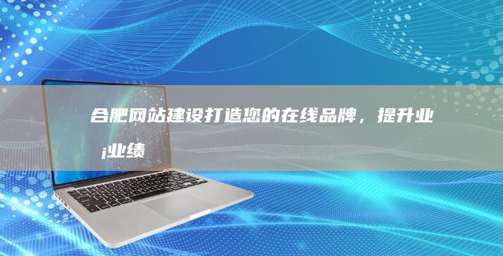 合肥网站建设：打造您的在线品牌，提升业务业绩