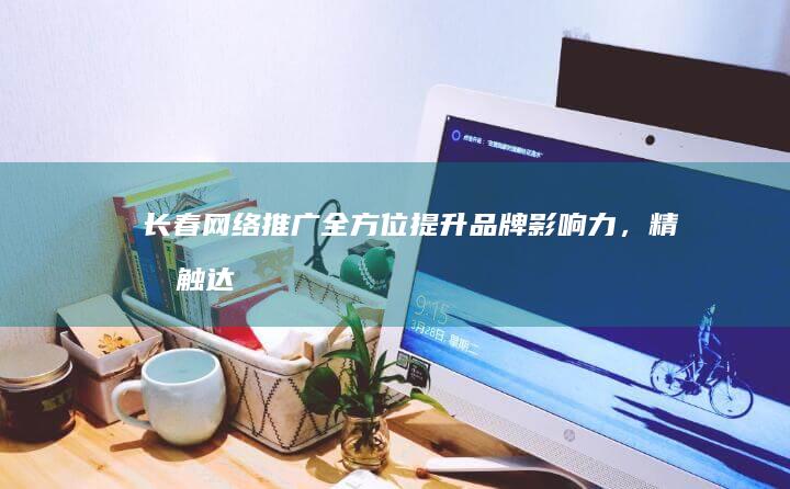 长春网络推广:全方位提升品牌影响力,精准触达目标客户