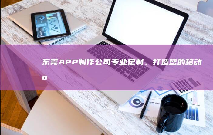 东莞APP制作公司:专业定制,打造您的移动应用