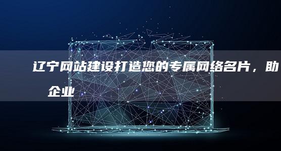 辽宁网站建设:打造您的专属网络名片,助力企业发展