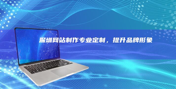 深圳网站制作：专业定制，提升品牌形象
