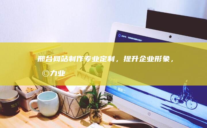 邢台网站制作：专业定制，提升企业形象，助力业务增长