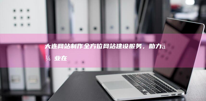 大连网站制作：全方位网站建设服务，助力企业在线发展