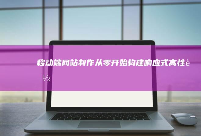 移动端网站制作：从零开始构建响应式、高性能、用户友好的移动网站