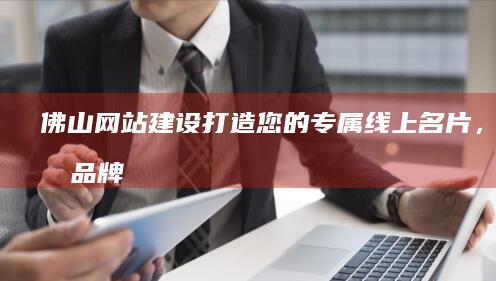 佛山网站建设：打造您的专属线上名片，提升品牌形象及销售业绩。