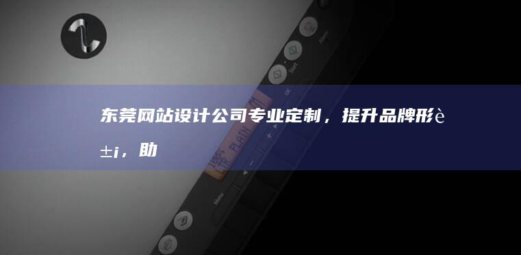 东莞网站设计公司：专业定制，提升品牌形象，助力企业发展